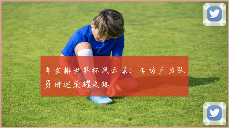 年女排世界杯风云录：专访主力队员讲述荣耀之路
