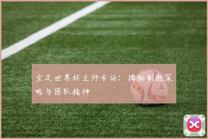 女足世界杯主帅专访：揭秘制胜策略与团队精神