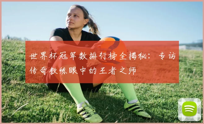 世界杯冠军数排行榜全揭秘：专访传奇教练眼中的王者之师