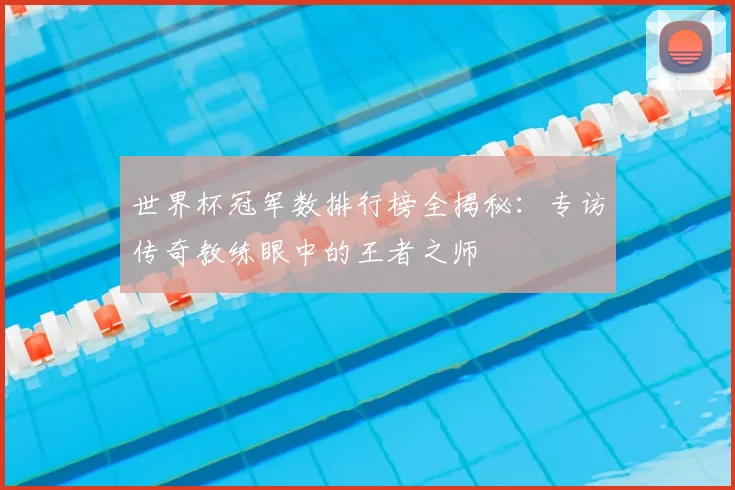 世界杯冠军数排行榜全揭秘：专访传奇教练眼中的王者之师