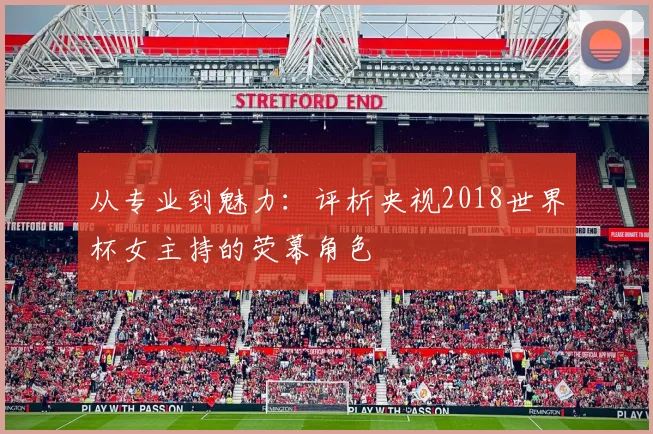 从专业到魅力：评析央视2018世界杯女主持的荧幕角色