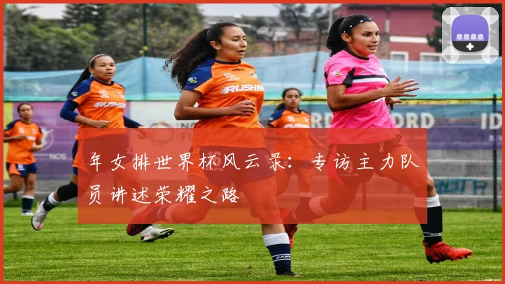 年女排世界杯风云录:专访主力队员讲述荣耀之路