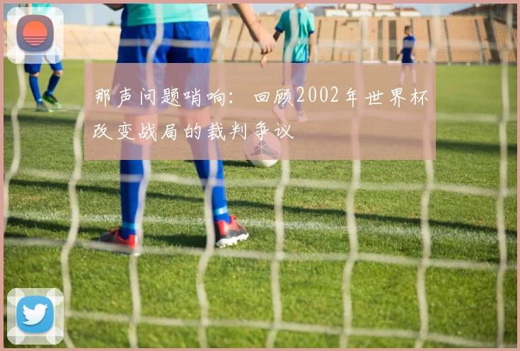 那声问题哨响：回顾2002年世界杯改变战局的裁判争议