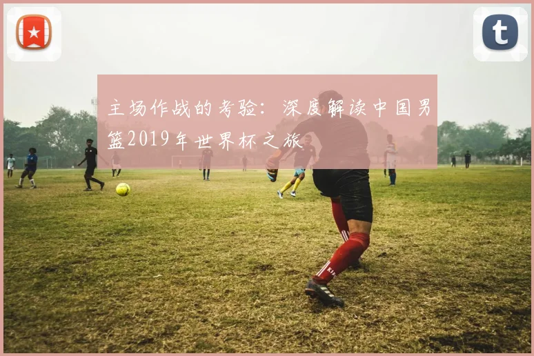 主场作战的考验：深度解读中国男篮2019年世界杯之旅