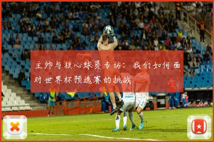 主帅与核心球员专访：我们如何面对世界杯预选赛的挑战