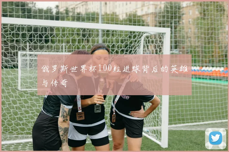 俄罗斯世界杯100粒进球背后的英雄与传奇
