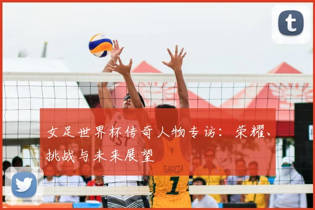 女足世界杯传奇人物专访：荣耀、挑战与未来展望