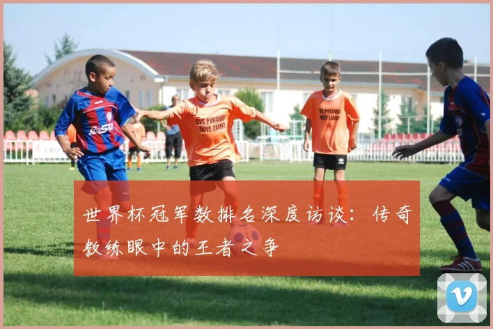世界杯冠军数排名深度访谈：传奇教练眼中的王者之争