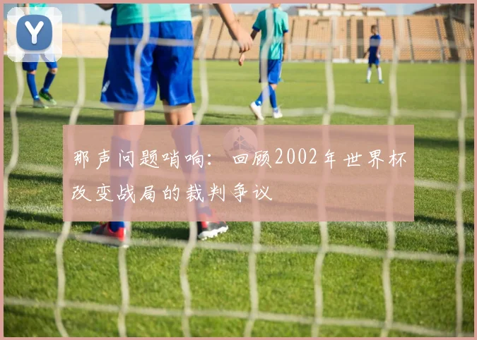 那声问题哨响：回顾2002年世界杯改变战局的裁判争议