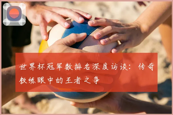 世界杯冠军数排名深度访谈：传奇教练眼中的王者之争