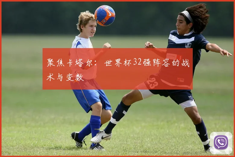 聚焦卡塔尔:世界杯32强阵容的战术与变数