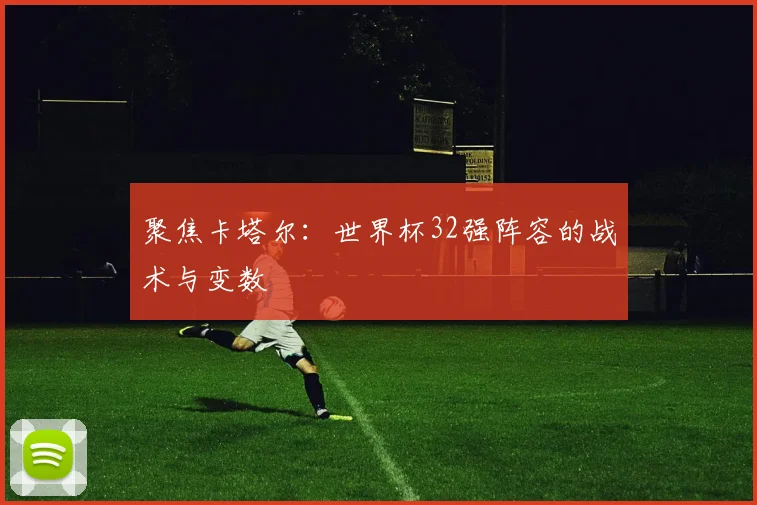 聚焦卡塔尔:世界杯32强阵容的战术与变数