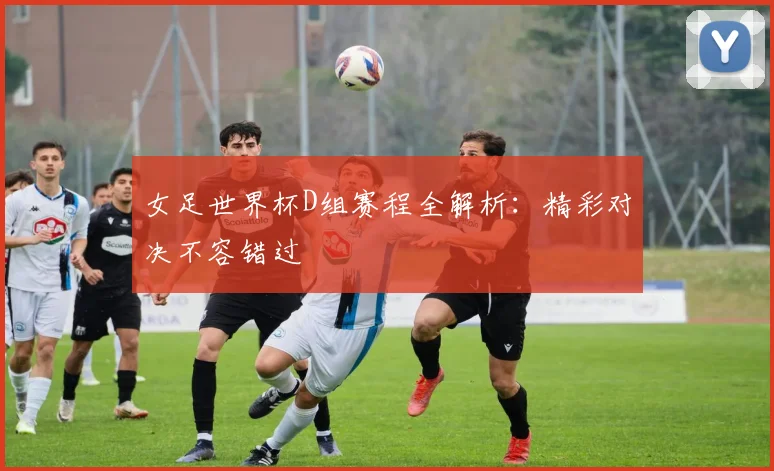 女足世界杯D组赛程全解析：精彩对决不容错过
