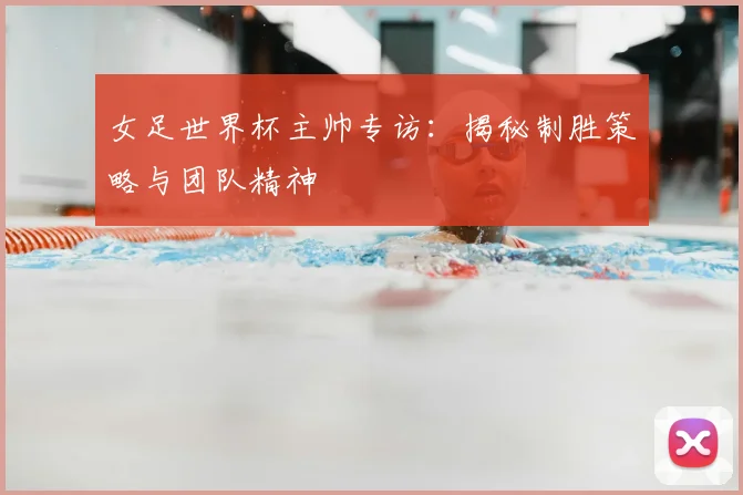 女足世界杯主帅专访：揭秘制胜策略与团队精神