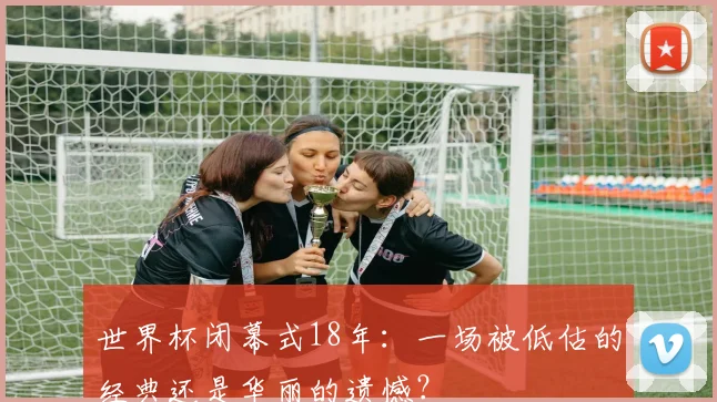 世界杯闭幕式18年：一场被低估的经典还是华丽的遗憾？