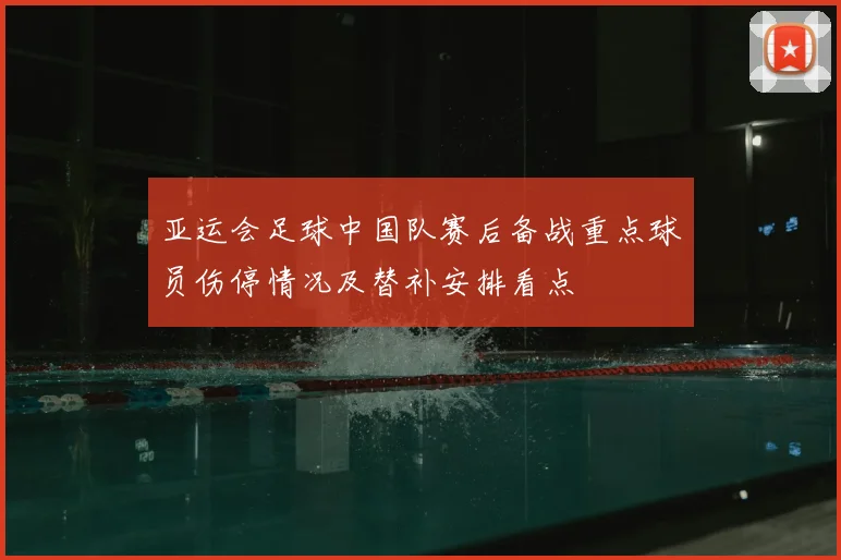 亚运会足球中国队赛后备战重点球员伤停情况及替补安排看点