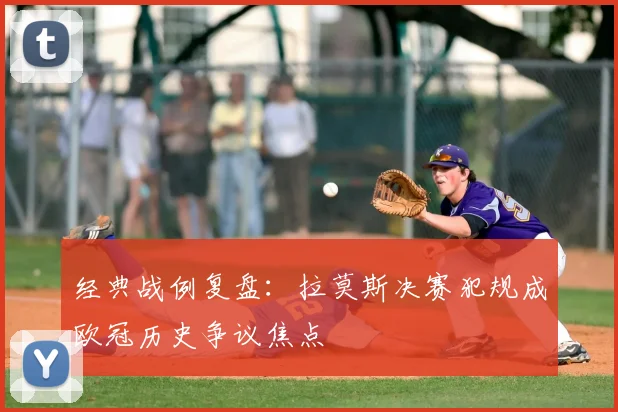 经典战例复盘：拉莫斯决赛犯规成欧冠历史争议焦点