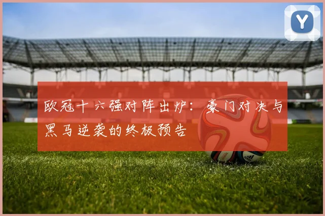 欧冠十六强对阵出炉：豪门对决与黑马逆袭的终极预告
