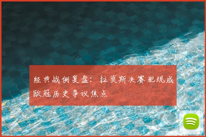 经典战例复盘：拉莫斯决赛犯规成欧冠历史争议焦点