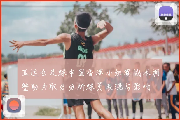 亚运会足球中国香港小组赛战术调整助力取分分析球员表现与影响