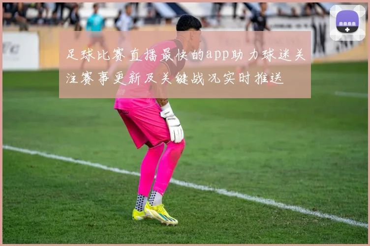 足球比赛直播最快的app助力球迷关注赛事更新及关键战况实时推送