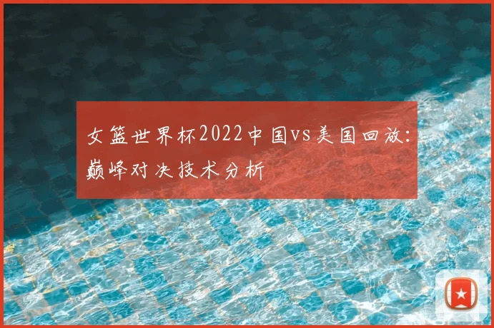 女篮世界杯2022中国vs美国回放：巅峰对决技术分析