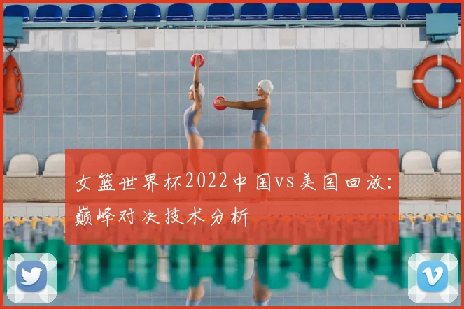 女篮世界杯2022中国vs美国回放：巅峰对决技术分析